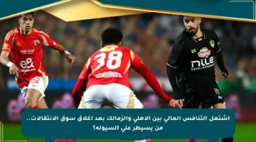 اشتعل التنافس المالي بين الأهلي والزمالك بعد إغلاق سوق الانتقالات.. من يسيطر على السيولة؟